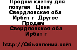 Продам клетку для попугая › Цена ­ 500 - Свердловская обл., Ирбит г. Другое » Продам   . Свердловская обл.,Ирбит г.